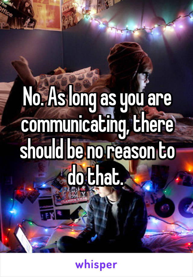 No. As long as you are communicating, there should be no reason to do that. 