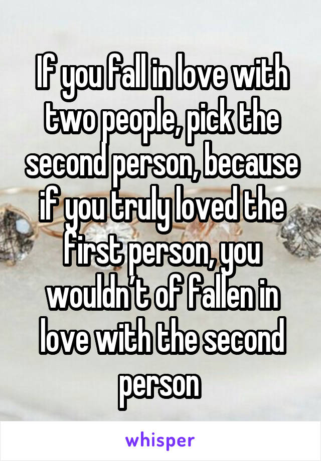 If you fall in love with two people, pick the second person, because if you truly loved the first person, you wouldn’t of fallen in love with the second person 