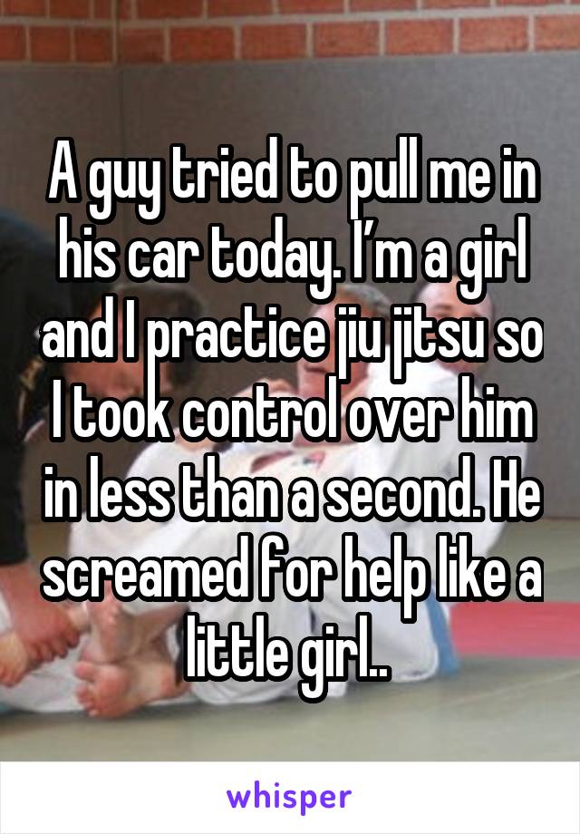 A guy tried to pull me in his car today. I’m a girl and I practice jiu jitsu so I took control over him in less than a second. He screamed for help like a little girl.. 