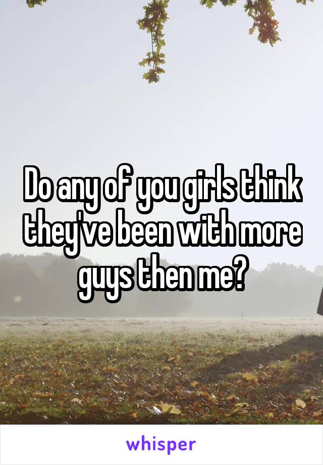 Do any of you girls think they've been with more guys then me?