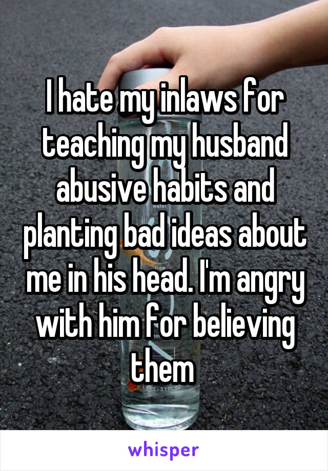 I hate my inlaws for teaching my husband abusive habits and planting bad ideas about me in his head. I'm angry with him for believing them 