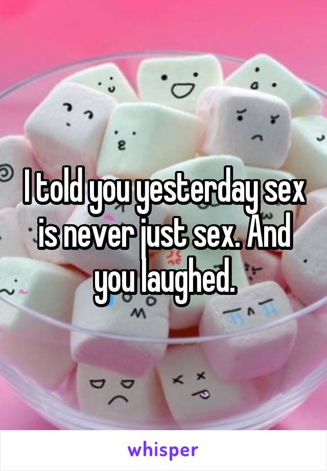 I told you yesterday sex is never just sex. And you laughed.