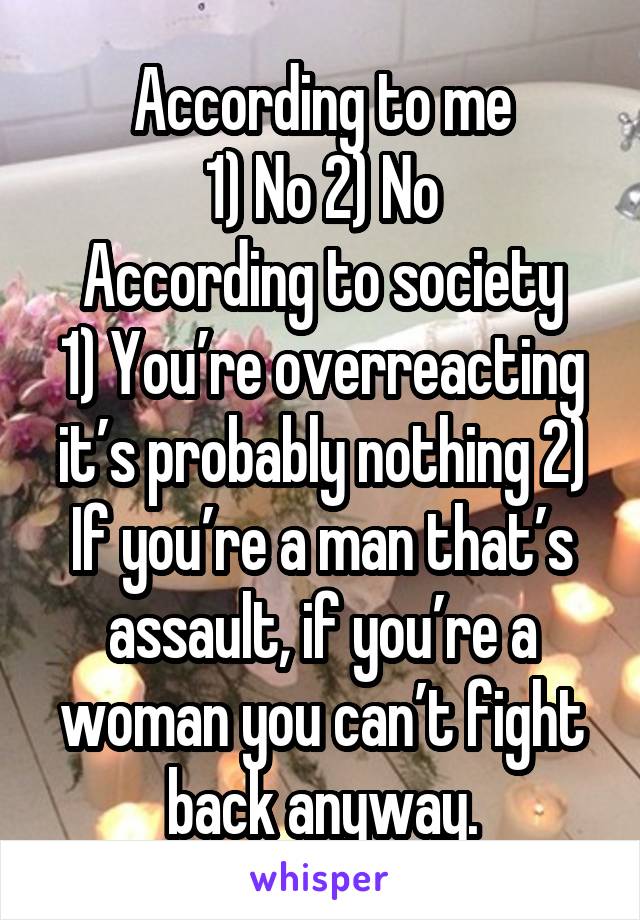 According to me
1) No 2) No
According to society
1) You’re overreacting it’s probably nothing 2) If you’re a man that’s assault, if you’re a woman you can’t fight back anyway.
