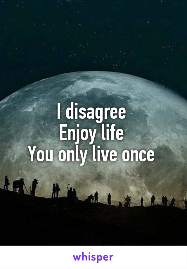 I disagree 
Enjoy life 
You only live once 