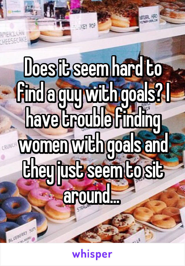 Does it seem hard to find a guy with goals? I have trouble finding women with goals and they just seem to sit around... 