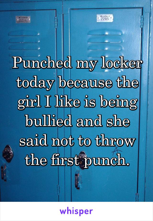 Punched my locker today because the girl I like is being bullied and she said not to throw the first punch.