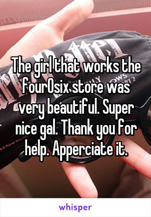 The girl that works the fourOsix store was very beautiful. Super nice gal. Thank you for help. Apperciate it.