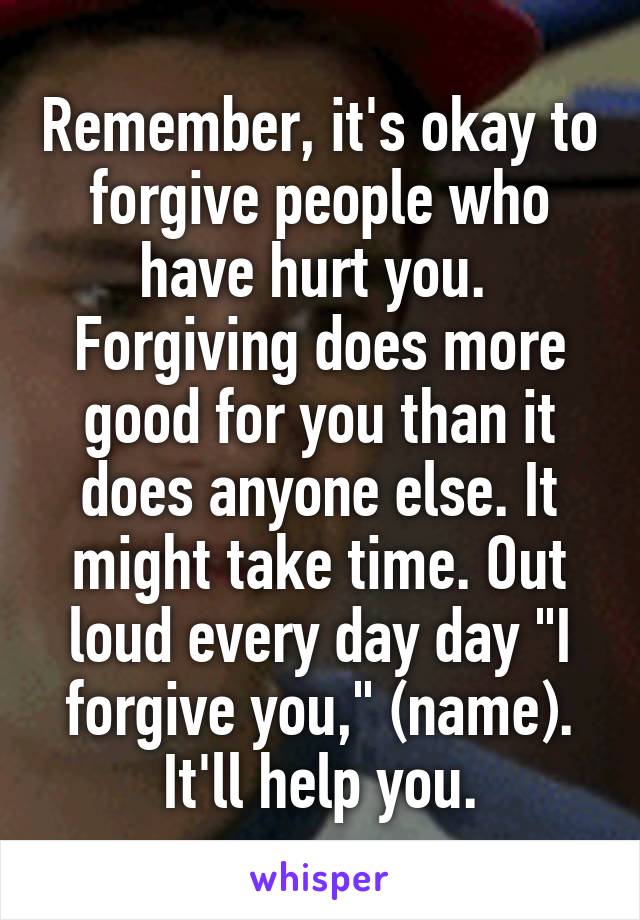 Remember, it's okay to forgive people who have hurt you.  Forgiving does more good for you than it does anyone else. It might take time. Out loud every day day "I forgive you," (name). It'll help you.