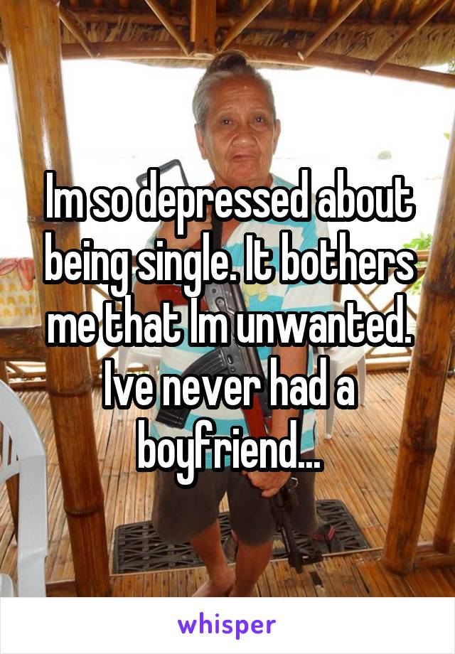 Im so depressed about being single. It bothers me that Im unwanted. Ive never had a boyfriend...