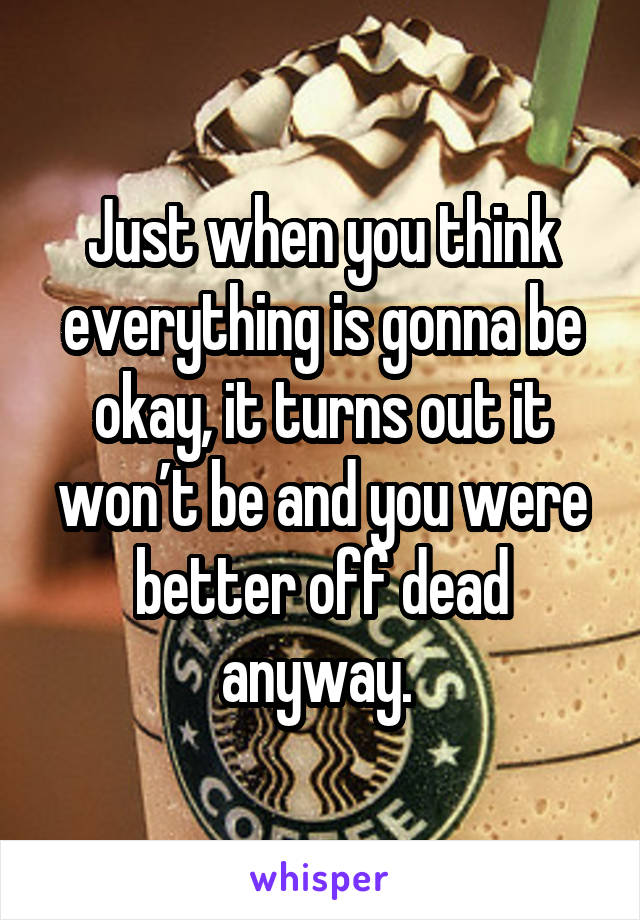 Just when you think everything is gonna be okay, it turns out it won’t be and you were better off dead anyway. 