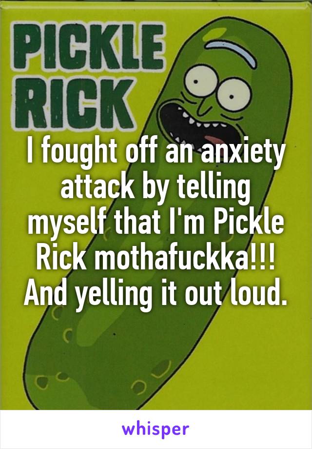 I fought off an anxiety attack by telling myself that I'm Pickle Rick mothafuckka!!! And yelling it out loud.