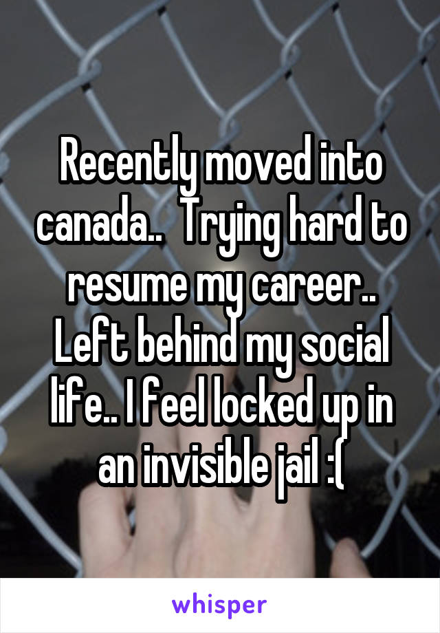 Recently moved into canada..  Trying hard to resume my career.. Left behind my social life.. I feel locked up in an invisible jail :(