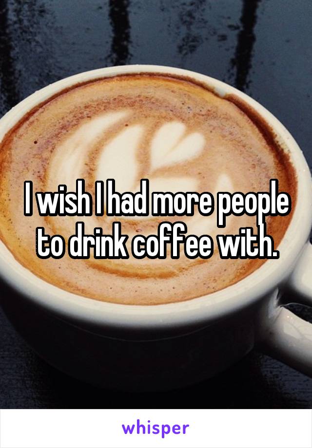 I wish I had more people to drink coffee with.