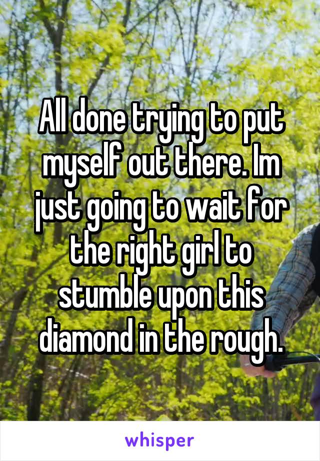 All done trying to put myself out there. Im just going to wait for the right girl to stumble upon this diamond in the rough.