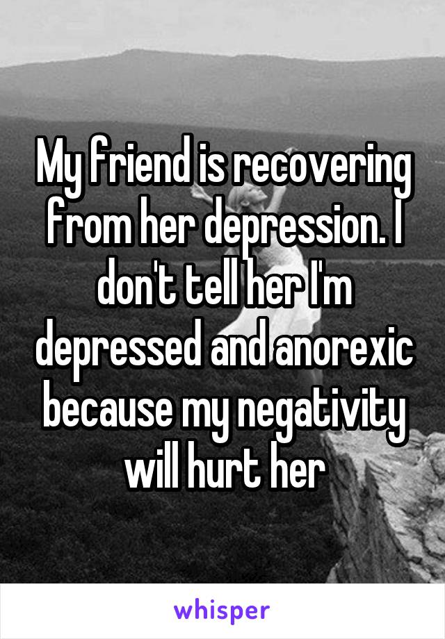 My friend is recovering from her depression. I don't tell her I'm depressed and anorexic because my negativity will hurt her