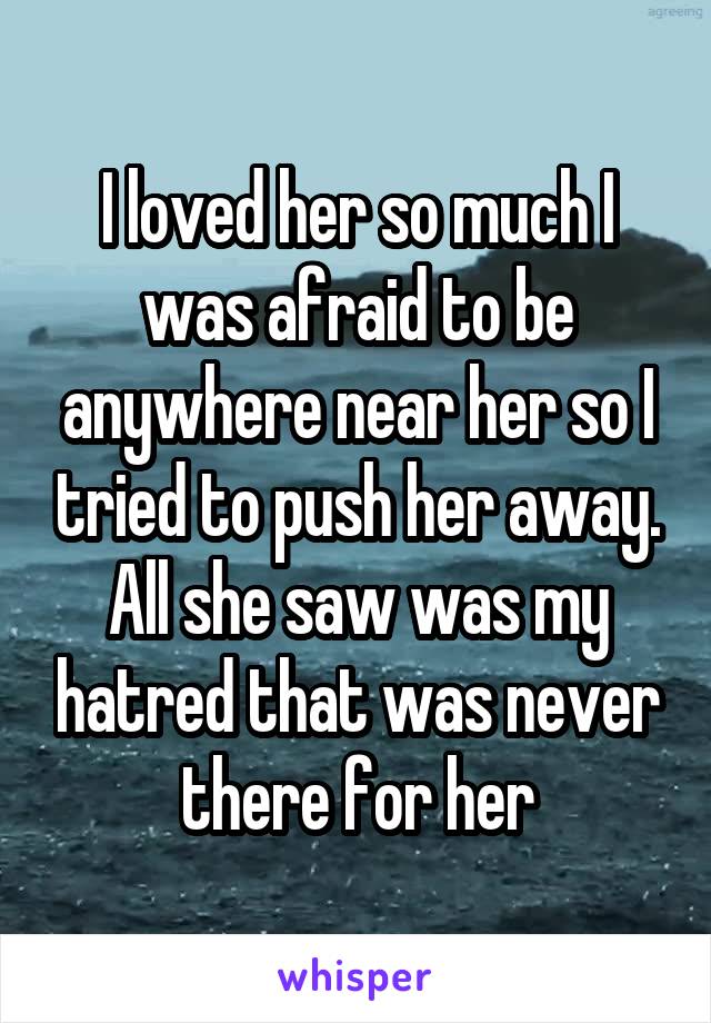 I loved her so much I was afraid to be anywhere near her so I tried to push her away. All she saw was my hatred that was never there for her