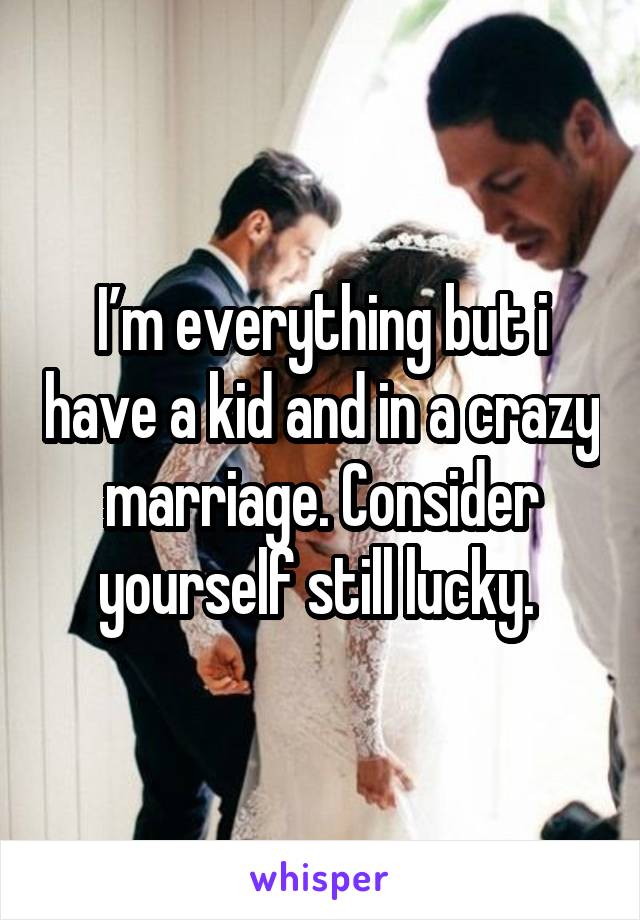 I’m everything but i have a kid and in a crazy marriage. Consider yourself still lucky. 