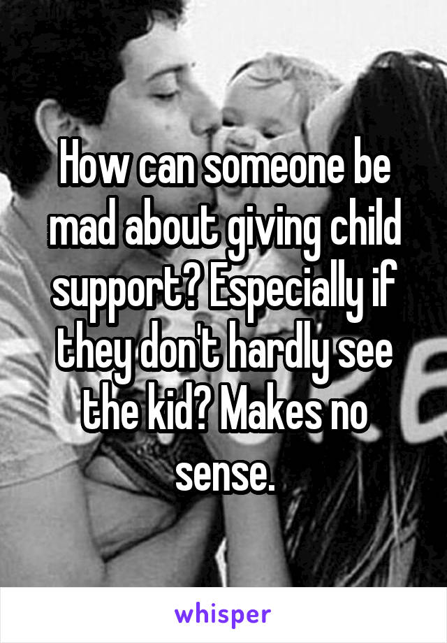 How can someone be mad about giving child support? Especially if they don't hardly see the kid? Makes no sense.