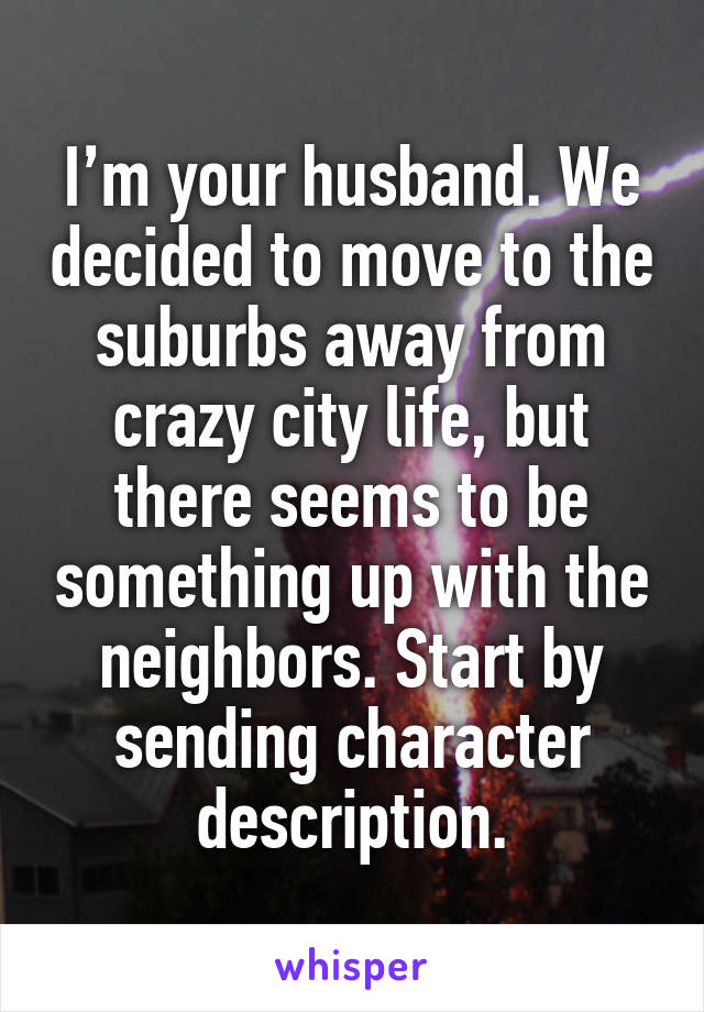 I’m your husband. We decided to move to the suburbs away from crazy city life, but there seems to be something up with the neighbors. Start by sending character description.