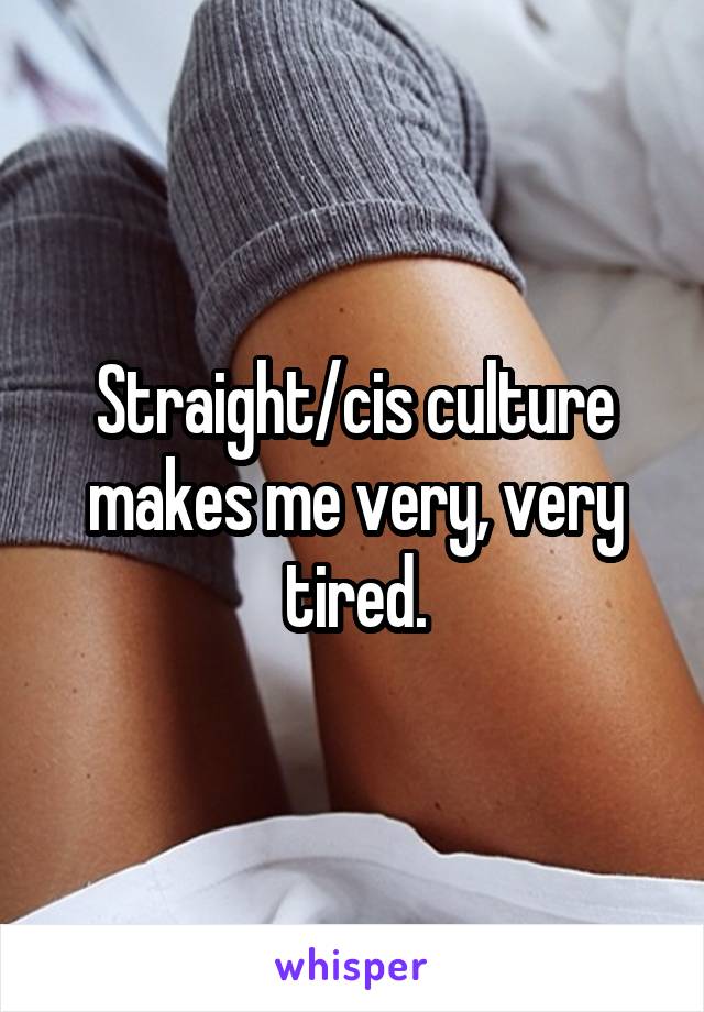 Straight/cis culture makes me very, very tired.