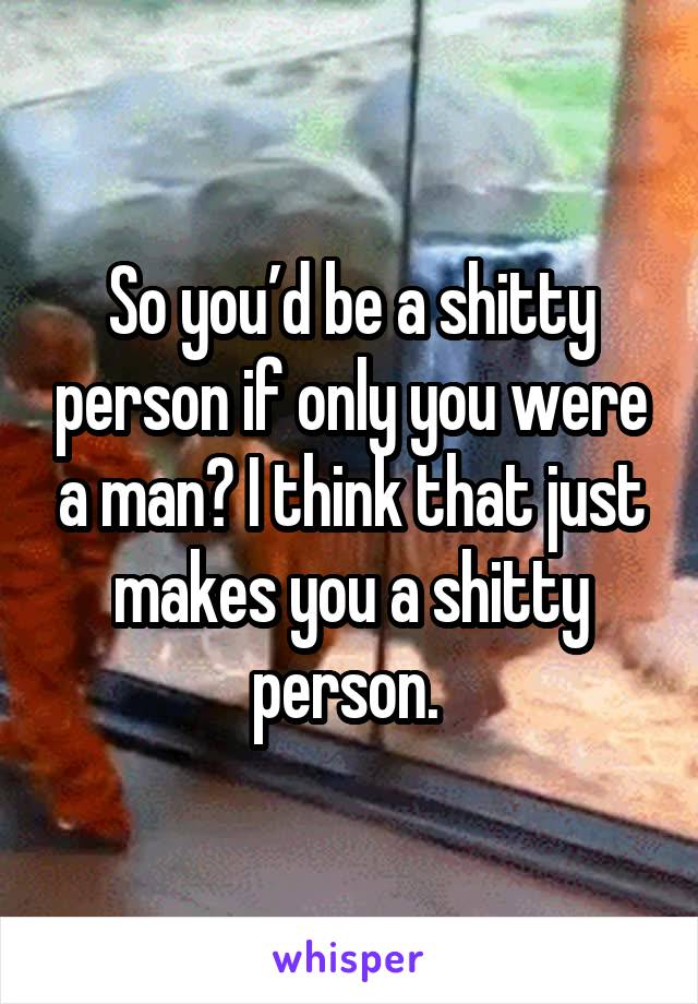 So you’d be a shitty person if only you were a man? I think that just makes you a shitty person. 