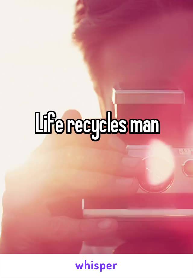 Life recycles man
