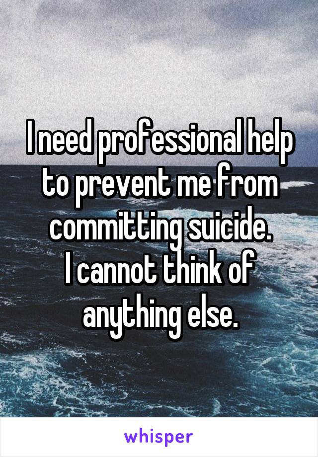 I need professional help to prevent me from committing suicide.
I cannot think of anything else.