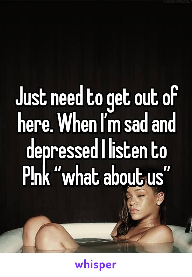 Just need to get out of here. When I’m sad and depressed I listen to P!nk “what about us”