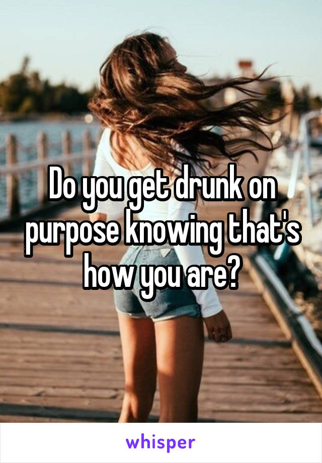 Do you get drunk on purpose knowing that's how you are?