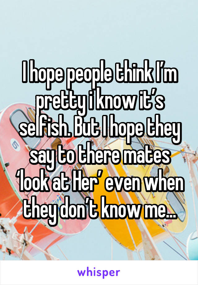 I hope people think I’m pretty i know it’s selfish. But I hope they say to there mates ‘look at Her’ even when they don’t know me...