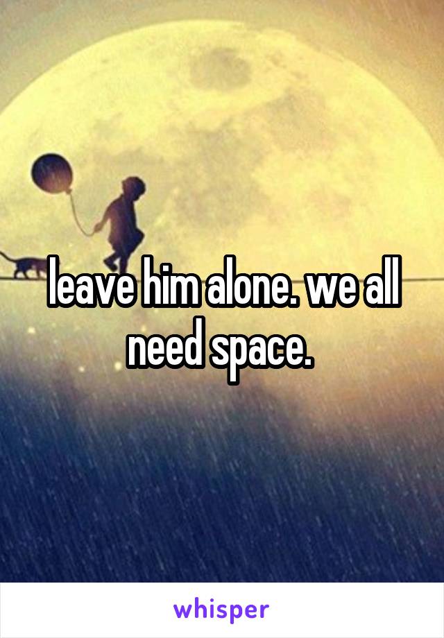 leave him alone. we all need space. 