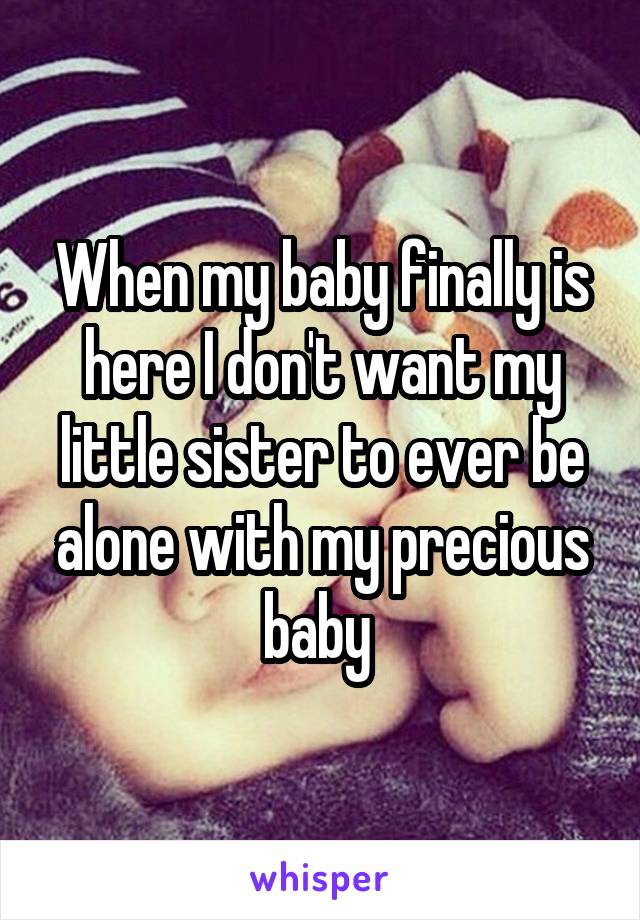 When my baby finally is here I don't want my little sister to ever be alone with my precious baby 