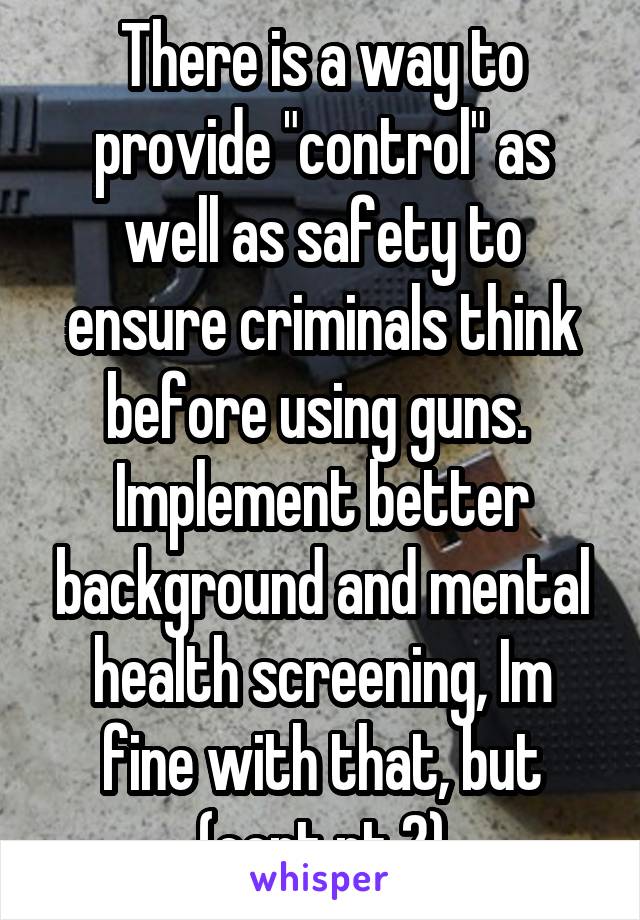 There is a way to provide "control" as well as safety to ensure criminals think before using guns.  Implement better background and mental health screening, Im fine with that, but (cont pt 2)
