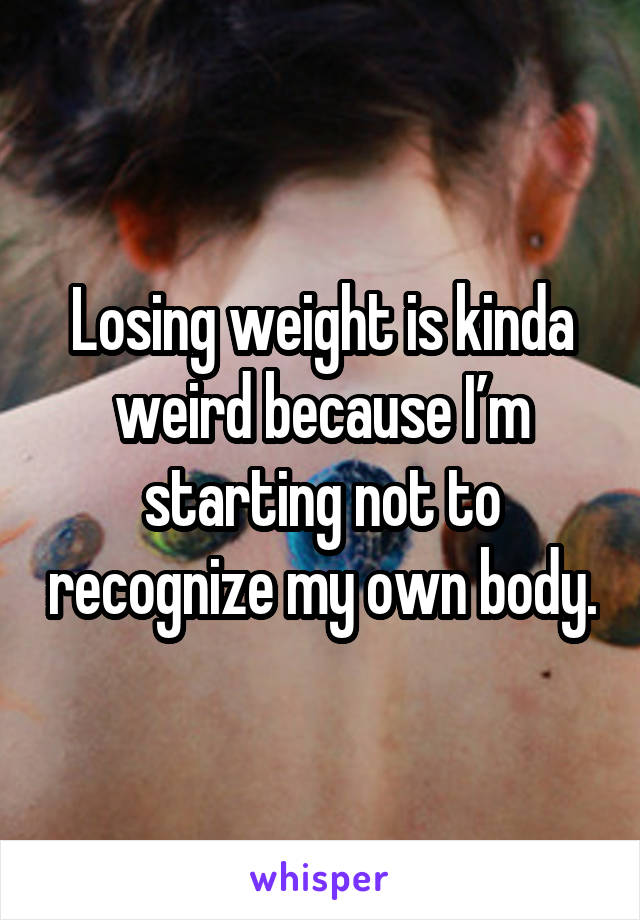 Losing weight is kinda weird because I’m starting not to recognize my own body.