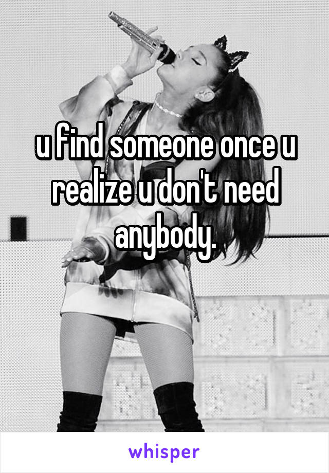 u find someone once u realize u don't need anybody.


