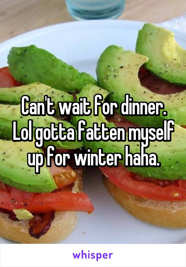 Can't wait for dinner. Lol gotta fatten myself up for winter haha.