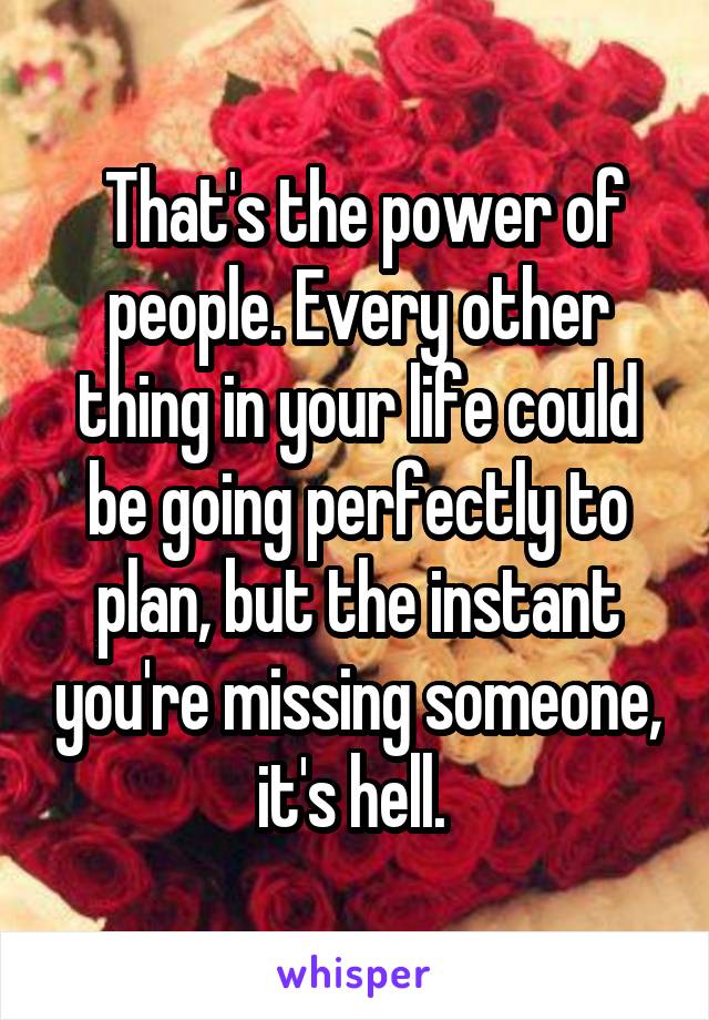  That's the power of people. Every other thing in your life could be going perfectly to plan, but the instant you're missing someone, it's hell. 