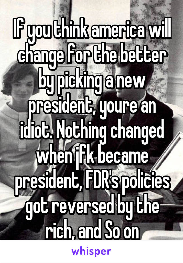 If you think america will change for the better by picking a new president, youre an idiot. Nothing changed when jfk became president, FDR's policies got reversed by the rich, and So on