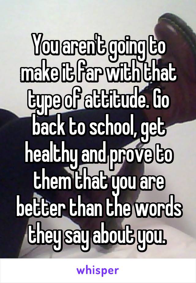 You aren't going to make it far with that type of attitude. Go back to school, get healthy and prove to them that you are better than the words they say about you. 