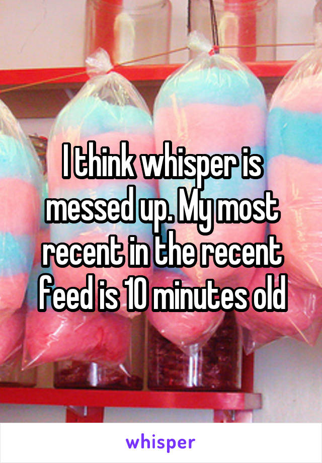 I think whisper is messed up. My most recent in the recent feed is 10 minutes old