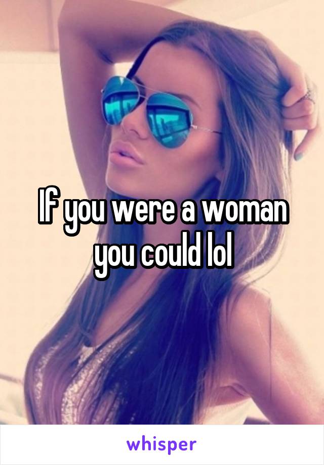 If you were a woman you could lol