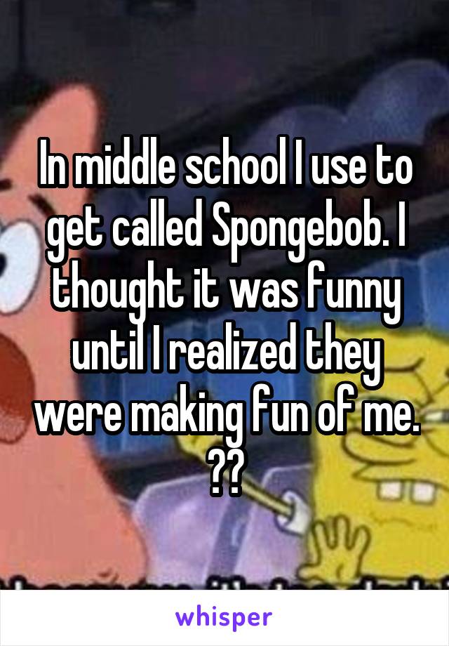 In middle school I use to get called Spongebob. I thought it was funny until I realized they were making fun of me. 😂🌚