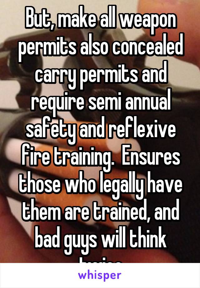 But, make all weapon permits also concealed carry permits and require semi annual safety and reflexive fire training.  Ensures those who legally have them are trained, and bad guys will think twice