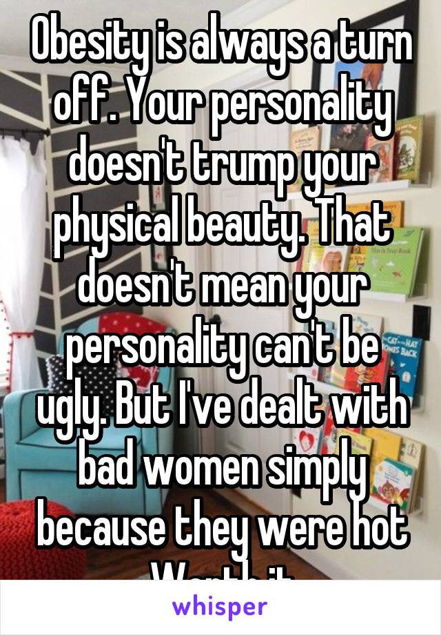 Obesity is always a turn off. Your personality doesn't trump your physical beauty. That doesn't mean your personality can't be ugly. But I've dealt with bad women simply because they were hot Worth it