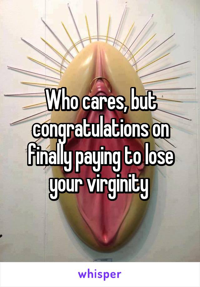 Who cares, but congratulations on finally paying to lose your virginity 