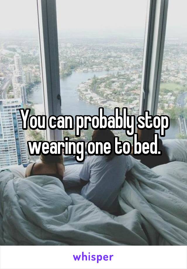 You can probably stop wearing one to bed.
