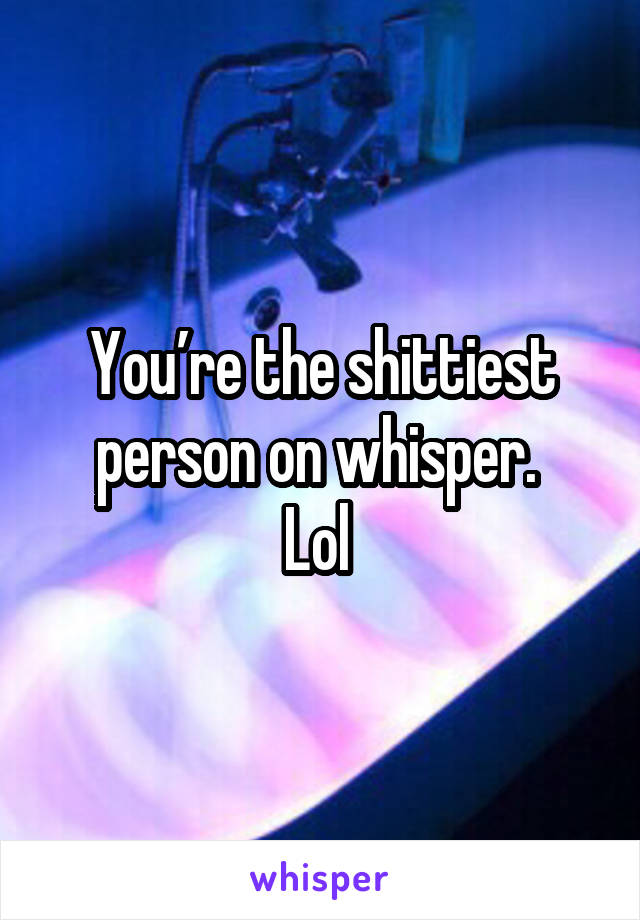 You’re the shittiest person on whisper. 
Lol 