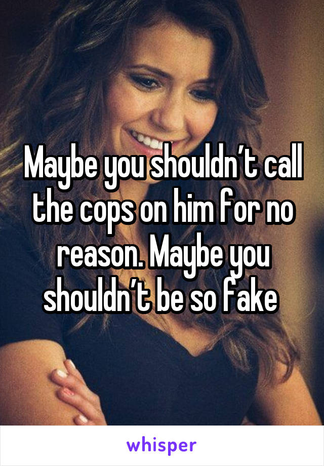 Maybe you shouldn’t call the cops on him for no reason. Maybe you shouldn’t be so fake 