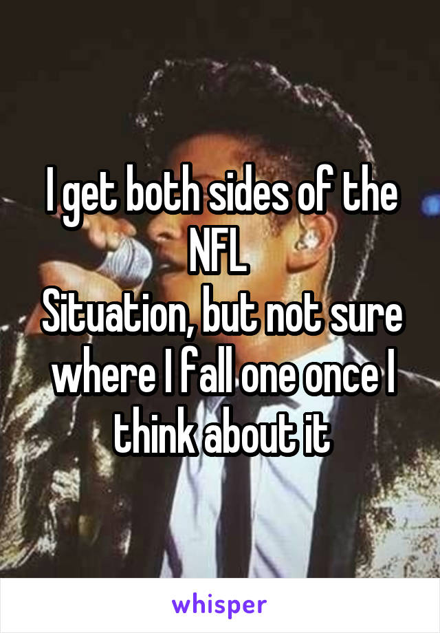 I get both sides of the NFL 
Situation, but not sure where I fall one once I think about it
