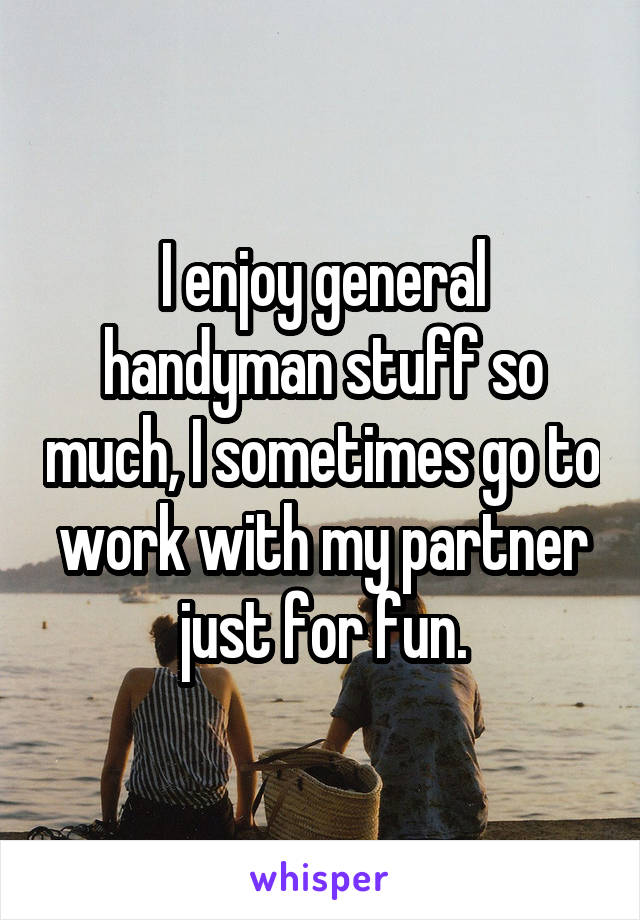 I enjoy general handyman stuff so much, I sometimes go to work with my partner just for fun.